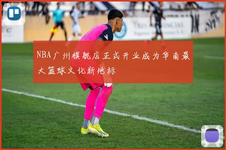 NBA广州旗舰店正式开业成为华南最大篮球文化新地标