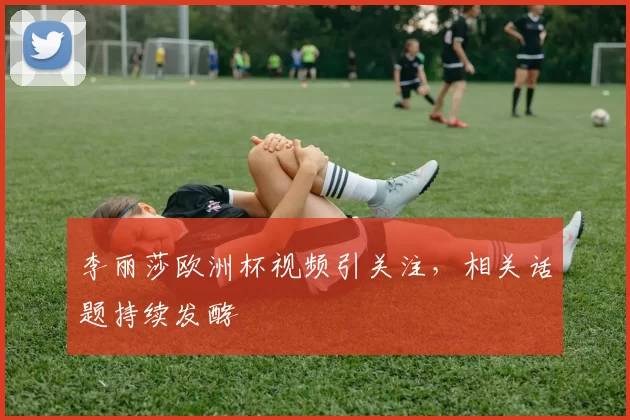 李丽莎欧洲杯视频引关注,相关话题持续发酵
