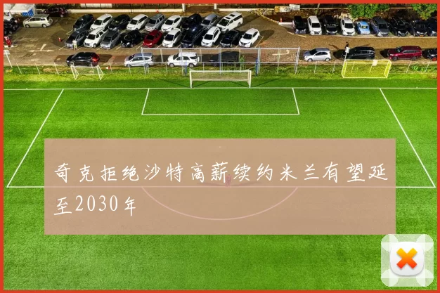 奇克拒绝沙特高薪续约米兰有望延至2030年