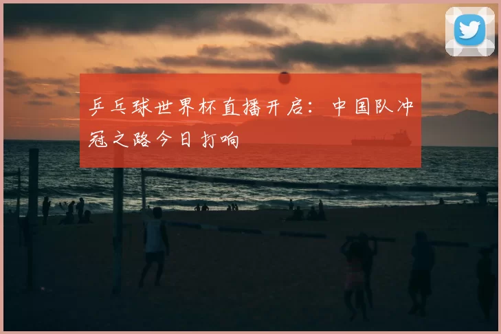 乒乓球世界杯直播开启:中国队冲冠之路今日打响