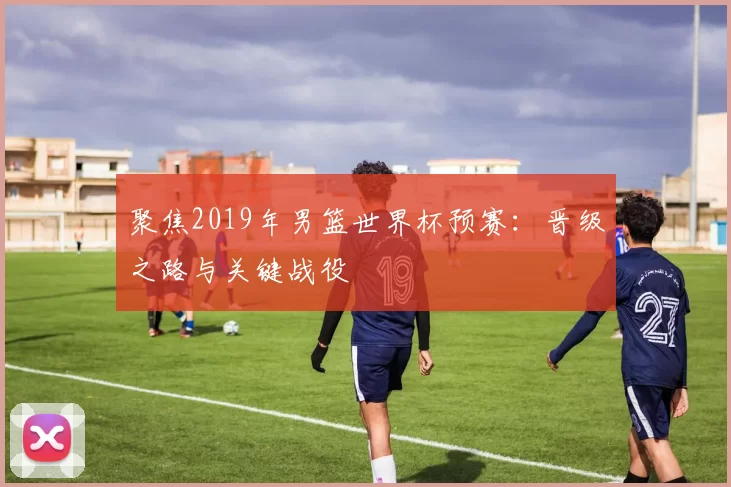 聚焦2019年男篮世界杯预赛:晋级之路与关键战役