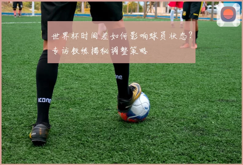 世界杯时间差如何影响球员状态?专访教练揭秘调整策略