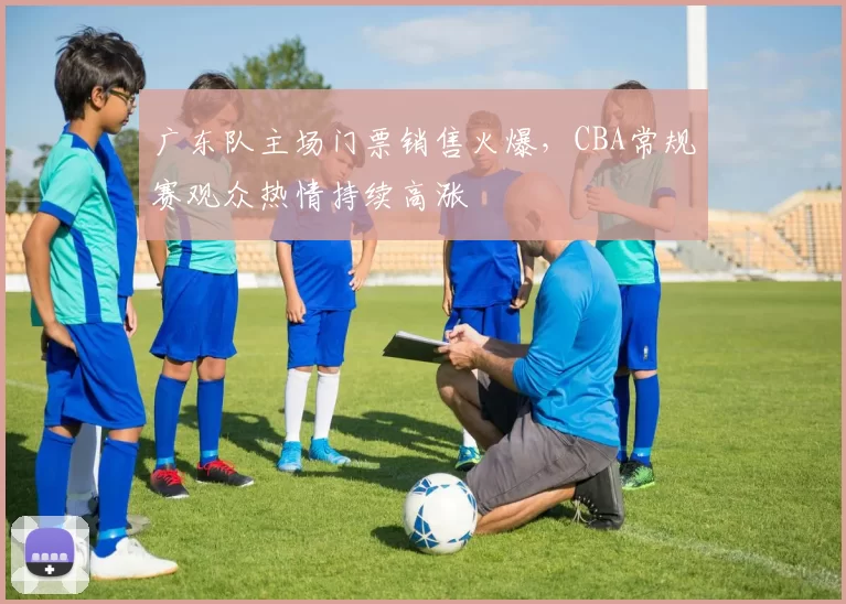 广东队主场门票销售火爆,CBA常规赛观众热情持续高涨