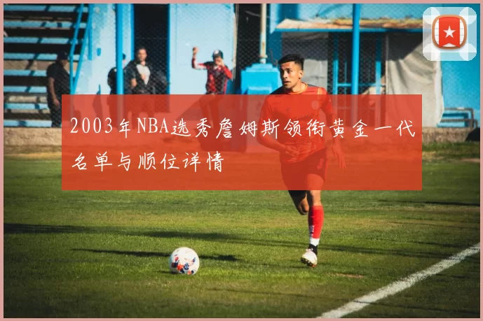 2003年NBA选秀詹姆斯领衔黄金一代名单与顺位详情