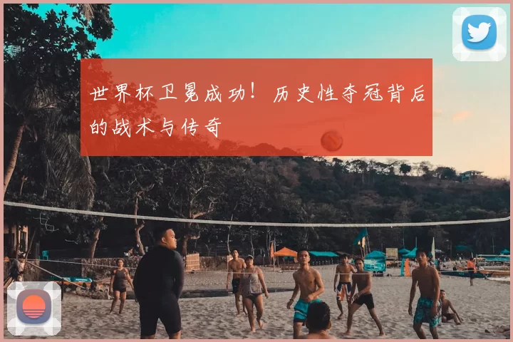世界杯卫冕成功！历史性夺冠背后的战术与传奇