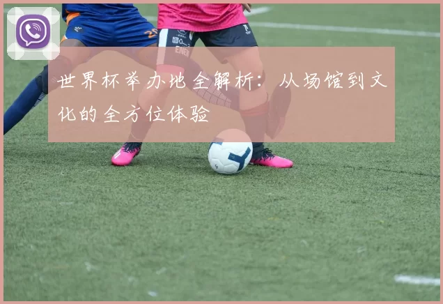 世界杯举办地全解析：从场馆到文化的全方位体验