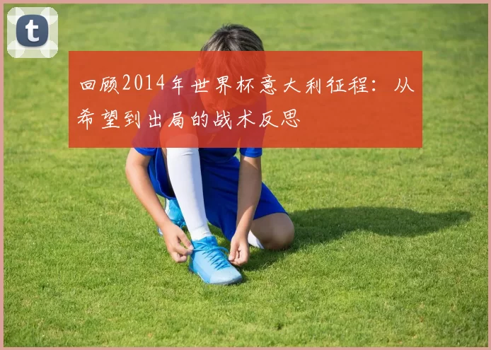 回顾2014年世界杯意大利征程:从希望到出局的战术反思
