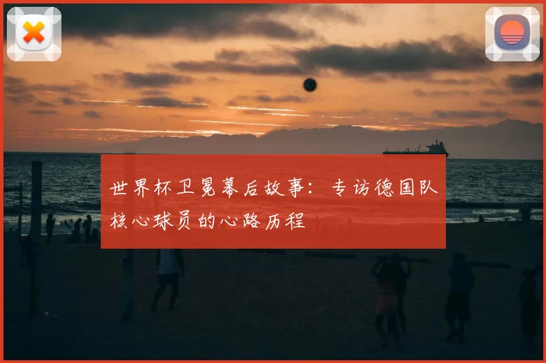 世界杯卫冕幕后故事：专访德国队核心球员的心路历程