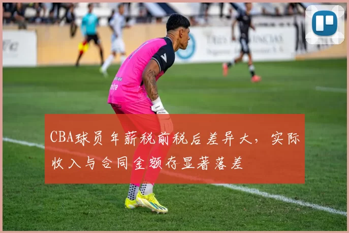 CBA球员年薪税前税后差异大，实际收入与合同金额存显著落差