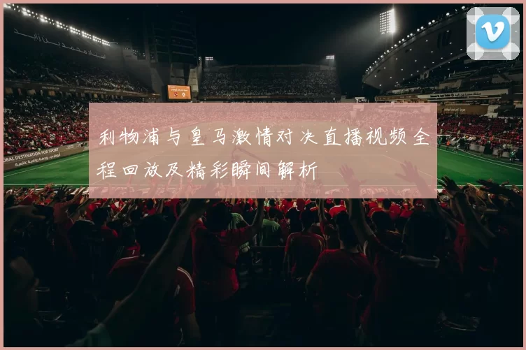 利物浦与皇马激情对决直播视频全程回放及精彩瞬间解析