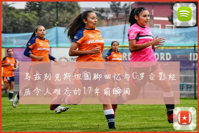 乌兹别克斯坦国脚回忆与C罗合影经历令人难忘的17年前瞬间