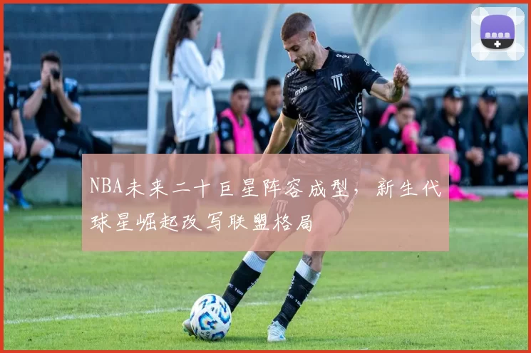 NBA未来二十巨星阵容成型，新生代球星崛起改写联盟格局