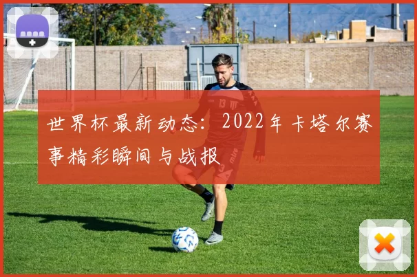 世界杯最新动态:2022年卡塔尔赛事精彩瞬间与战报