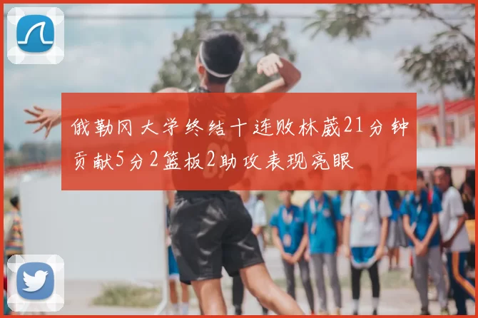 俄勒冈大学终结十连败林葳21分钟贡献5分2篮板2助攻表现亮眼
