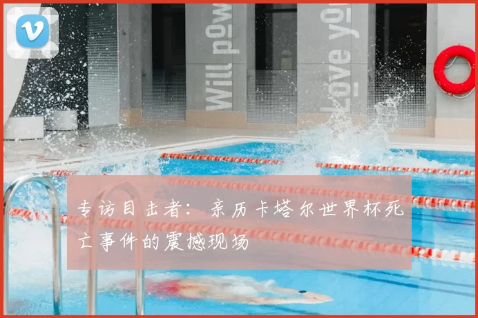专访目击者:亲历卡塔尔世界杯死亡事件的震撼现场