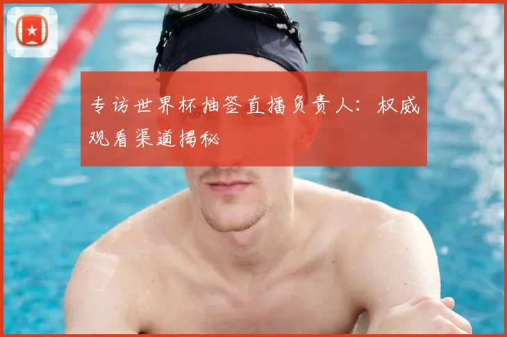 专访世界杯抽签直播负责人：权威观看渠道揭秘