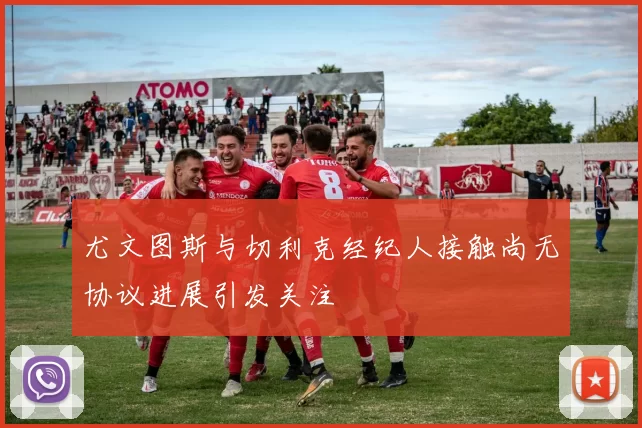 尤文图斯与切利克经纪人接触尚无协议进展引发关注