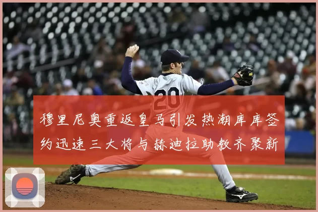 穆里尼奥重返皇马引发热潮库库签约迅速三大将与赫迪拉助教齐聚新阵容