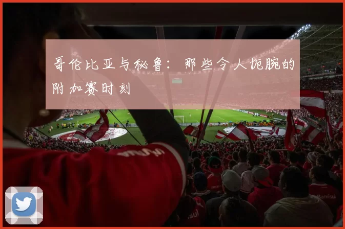 哥伦比亚与秘鲁:那些令人扼腕的附加赛时刻