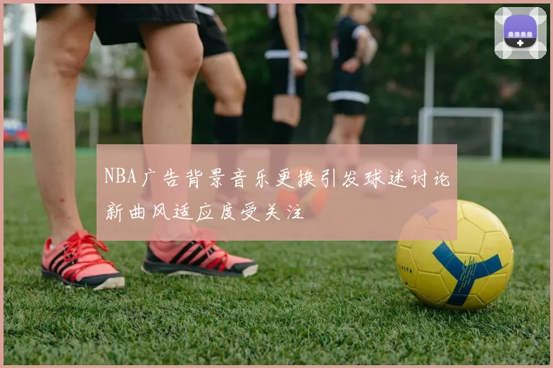 NBA广告背景音乐更换引发球迷讨论新曲风适应度受关注