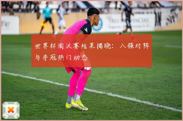 世界杯淘汰赛结果揭晓:八强对阵与夺冠热门动态