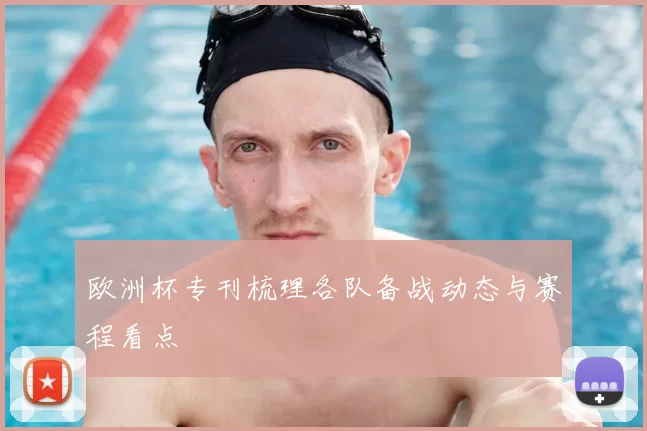欧洲杯专刊梳理各队备战动态与赛程看点
