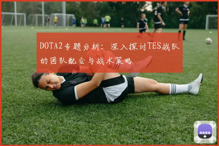 DOTA2专题分析:深入探讨TES战队的团队配合与战术策略