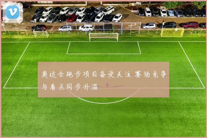 奥运会跑步项目备受关注 赛场竞争与看点同步升温