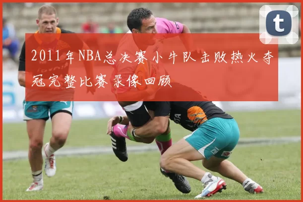 2011年NBA总决赛小牛队击败热火夺冠完整比赛录像回顾