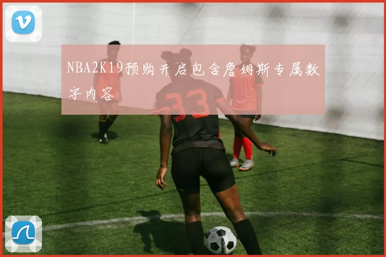 NBA2K19预购开启包含詹姆斯专属数字内容