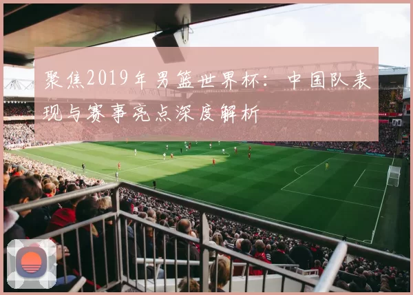 聚焦2019年男篮世界杯：中国队表现与赛事亮点深度解析