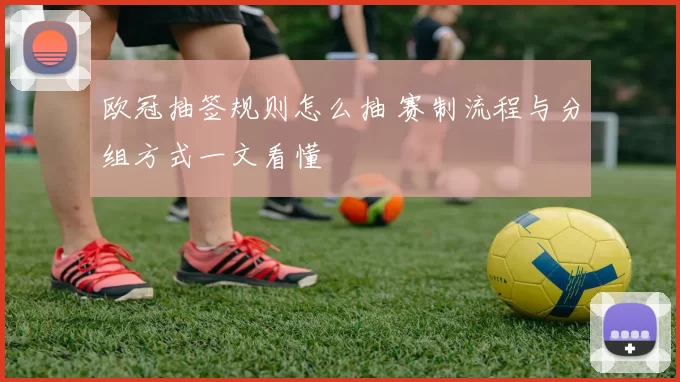 欧冠抽签规则怎么抽 赛制流程与分组方式一文看懂