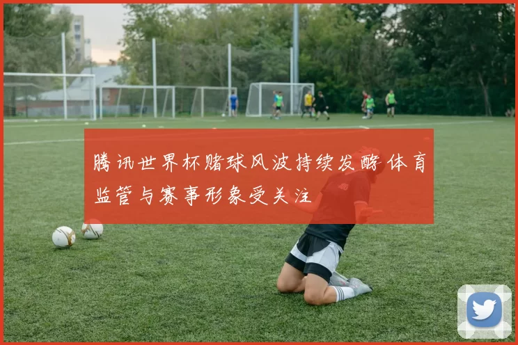 腾讯世界杯赌球风波持续发酵 体育监管与赛事形象受关注
