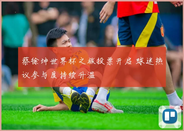 蔡徐坤世界杯之旅投票开启 球迷热议参与度持续升温