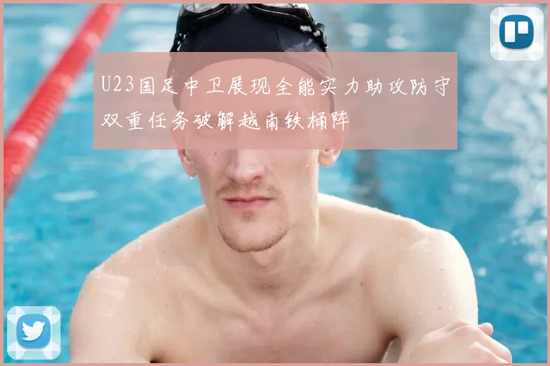 U23国足中卫展现全能实力助攻防守双重任务破解越南铁桶阵