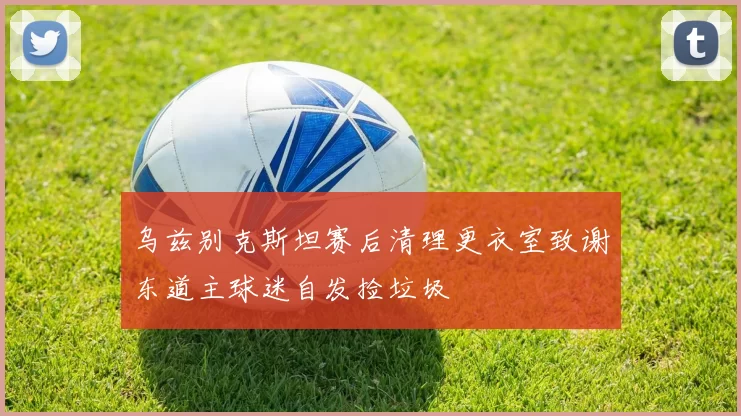 乌兹别克斯坦赛后清理更衣室致谢东道主球迷自发捡垃圾