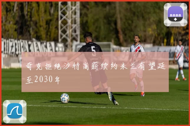 奇克拒绝沙特高薪续约米兰有望延至2030年