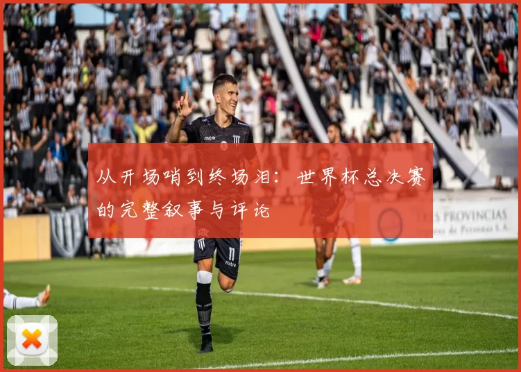 从开场哨到终场泪:世界杯总决赛的完整叙事与评论