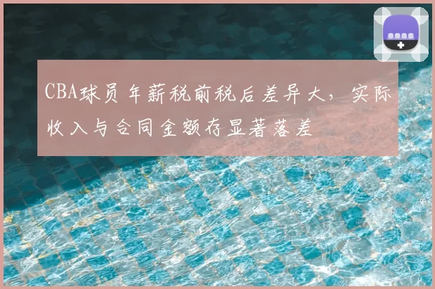CBA球员年薪税前税后差异大,实际收入与合同金额存显著落差