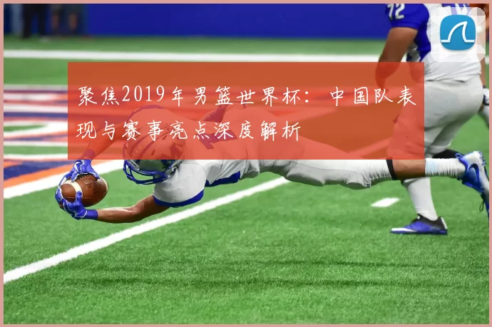 聚焦2019年男篮世界杯:中国队表现与赛事亮点深度解析