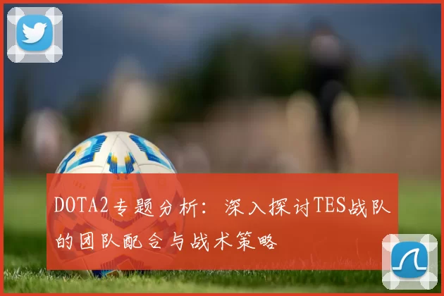 DOTA2专题分析：深入探讨TES战队的团队配合与战术策略