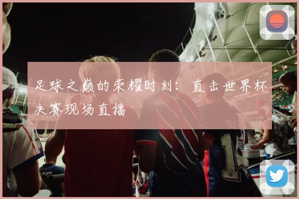 足球之巅的荣耀时刻:直击世界杯决赛现场直播